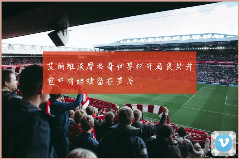 艾纳维谈摩洛哥世界杯开局良好并重申将继续留在罗马