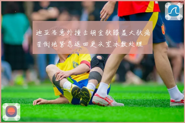 迪亚洛意外撞击胡金秋膝盖大秋痛苦倒地紧急返回更衣室冰敷处理