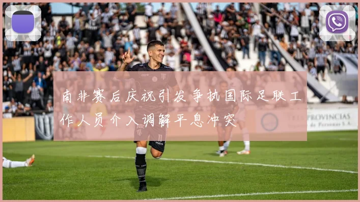 南非赛后庆祝引发争执国际足联工作人员介入调解平息冲突