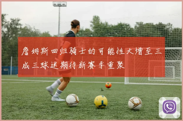 詹姆斯回归骑士的可能性大增至三成三球迷期待新赛季重聚