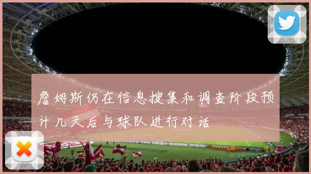 詹姆斯仍在信息搜集和调查阶段预计几天后与球队进行对话