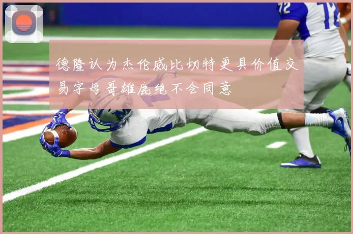 德隆认为杰伦威比切特更具价值交易字母哥雄鹿绝不会同意