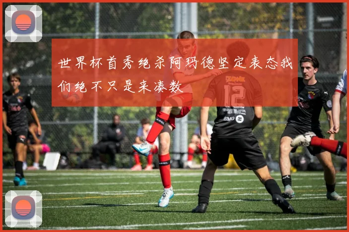 世界杯首秀绝杀阿玛德坚定表态我们绝不只是来凑数