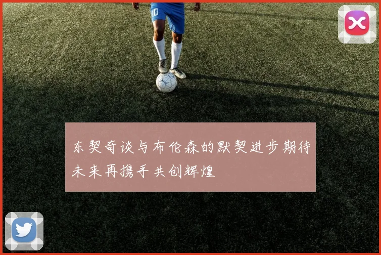 东契奇谈与布伦森的默契进步期待未来再携手共创辉煌