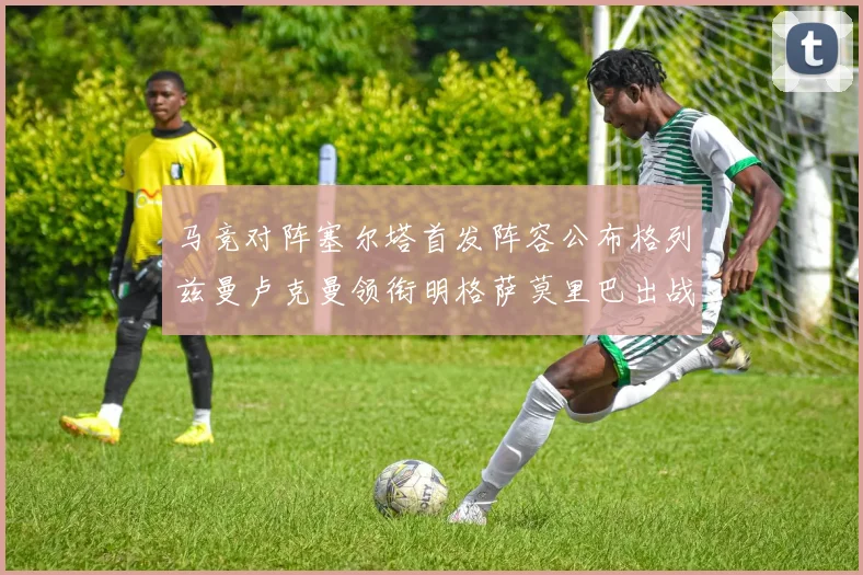 马竞对阵塞尔塔首发阵容公布格列兹曼卢克曼领衔明格萨莫里巴出战