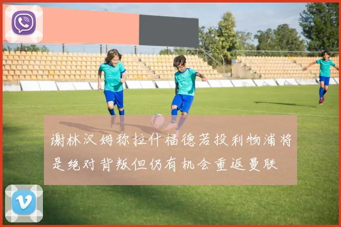 谢林汉姆称拉什福德若投利物浦将是绝对背叛但仍有机会重返曼联