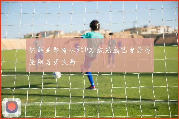 热那亚即将以950万欧完成巴尔丹齐先租后买交易