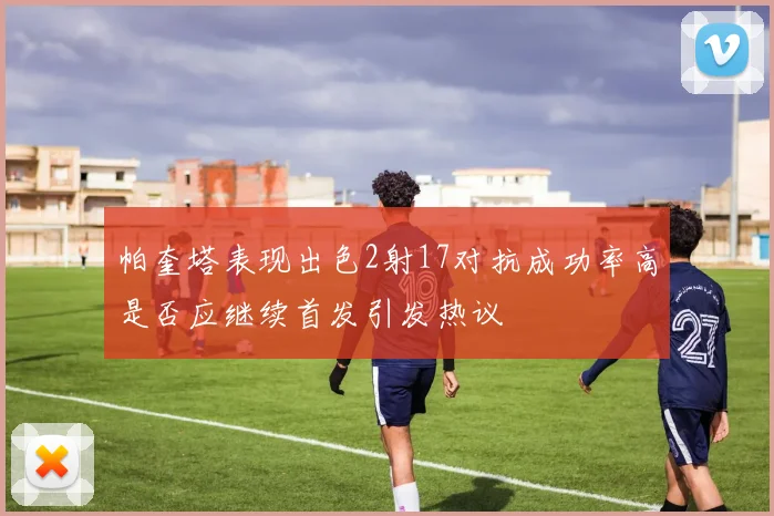 帕奎塔表现出色2射17对抗成功率高是否应继续首发引发热议