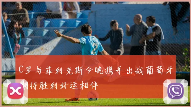C罗与菲利克斯今晚携手出战葡萄牙期待胜利好运相伴