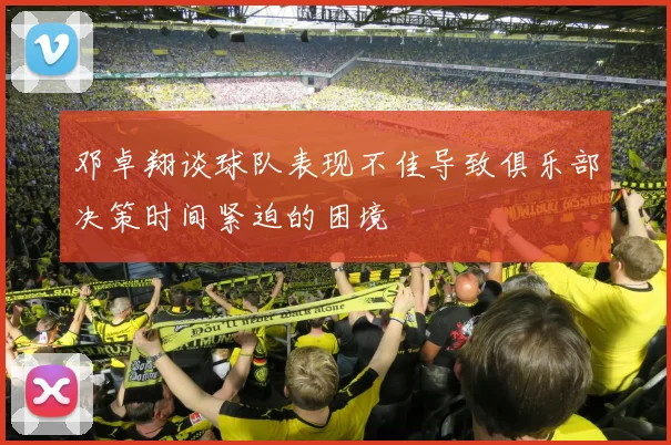 邓卓翔谈球队表现不佳导致俱乐部决策时间紧迫的困境