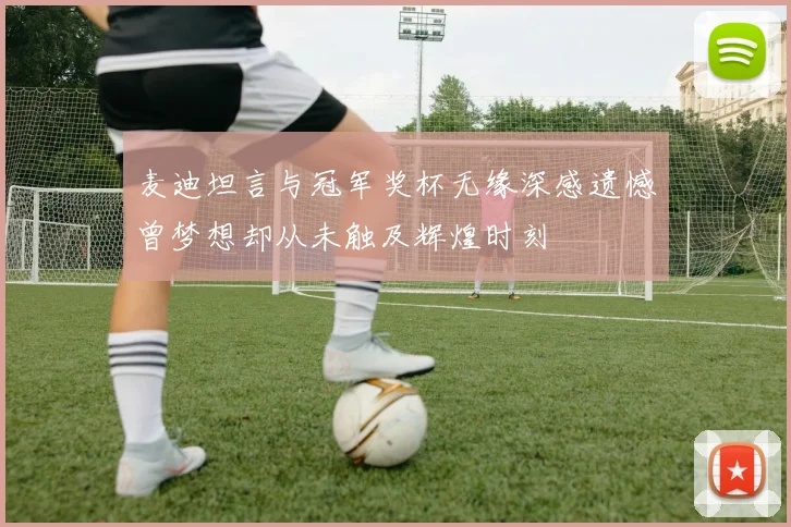 麦迪坦言与冠军奖杯无缘深感遗憾曾梦想却从未触及辉煌时刻