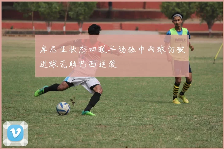 库尼亚状态回暖半场独中两球打破进球荒助巴西逆袭