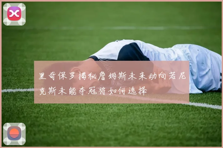 里奇保罗揭秘詹姆斯未来动向若尼克斯未能夺冠将如何选择